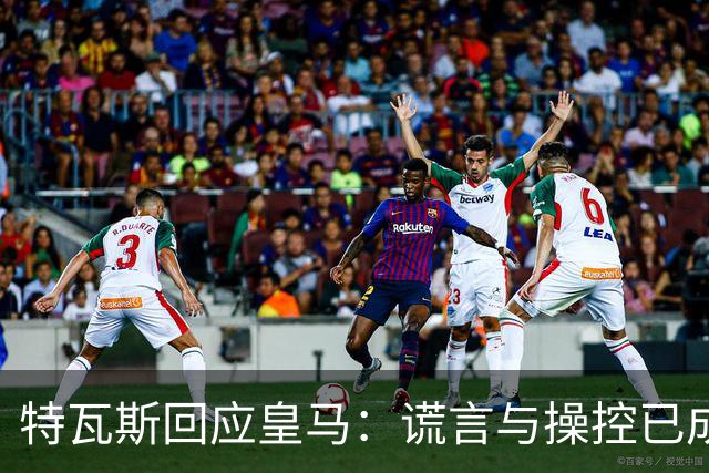 特瓦斯回应皇马：谎言与操控已成常态